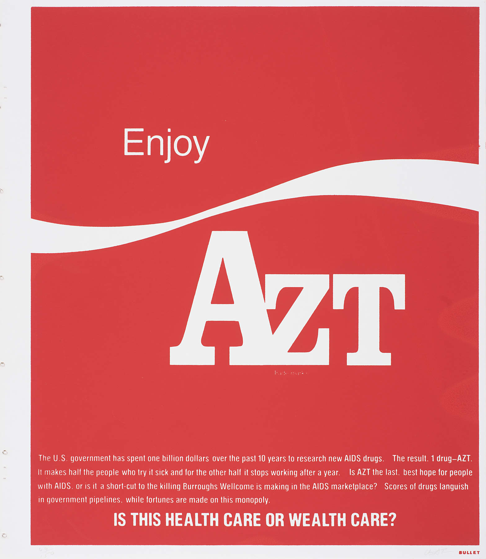 Mimicking the Coca-Cola logo, the red background of this print is punctuated with white text. The top reads “Enjoy AZT” with the Coca-Cola white ribbon between the words. The bottom of the print features a paragraph of white text explaining the frustrations people who use AZT felt. Criticizing the company making a massive profit off AZT and people with AIDS, Burroughs Wellcome, the last line reads in bold letters “IS THIS HEALTH CARE OR WEALTH CARE?”
